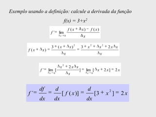 Exemplo usando a definição: calcule a derivada da função
                                             f(x) = 3+x2
                                                 f (x          x)          f ( x)
                         f´          lim
                                     x       0                     x

                                                       2                   2                2
                         3       (x               x)           3       x                x         2x x
        f (x    x)
                                             x                                          x

                                         2
                                     x           2x x
               f´    lim [                                 ]           lim [ x                  2 x]   2x
                     x       0                   x                     x       0




               df                d                                     d                           2
        f´                               [ f ( x )]                                [3            x ]        2x
               dx            dx                                        dx
 