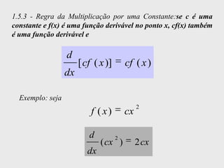 1.5.3 - Regra da Multiplicação por uma Constante:se c é uma
constante e f(x) é uma função derivável no ponto x, cf(x) também
é uma função derivável e

                  d
                       [ cf ( x )]       cf ( x )
                  dx

  Exemplo: seja
                                              2
                           f ( x)        cx

                          d          2
                               ( cx )         2 cx
                          dx
 