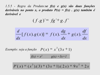 1.5.5 - Regra da Produto:se f(x) e g(x) são duas funções
deriváveis no ponto x, o produto P(x) = f(x) . g(x) também é
derivável e

                     ( f . g )´      fg ´ g . f ´

        d                                       dg                   df
            [ f ( x ). g ( x )]      f ( x ).             g ( x ).
       dx                                       dx                   dx

                                          2
Exemplo: seja a função     P ( x)        x (3 x      1)
                   f(x) = x2         g(x) =3x+1

                    2                                           2
     P ´( x )    ( x ).( 3 )      (3 x    1).( 2 x )       9x         2x
 