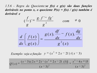 1.5.6 - Regra da Quociente:se f(x) e g(x) são duas funções
deriváveis no ponto x, o quociente P(x) = f(x) / g(x) também é
derivável e
                       f            g . f ´ fg ´
                   (       )´                 2
                                                                        com                  0
                       g                  g
                                                                df                      dg
                                              g ( x ).                    f ( x ).
              d            f ( x)                               dx                      dx
                                                                   2
              dx       g ( x)                                    g ( x)
                                                            2
    Exemplo: seja a função y                           (x        2x       21 ) /( x          3)

                                                   2                                2
              (x       3 ).( 2 x     2)       (x        2x           21 .(1)]   x            6x           15
   Q ´( x )                                        2                                                  2
                                     (x       3)                                        (x       3)
 