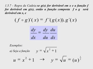 1.5.7 - Regra da Cadeia:se g(x) for derivável em x e a função f
for derivável em g(x), então a função composta f o g será
derivável em x, e

       ( f  g )`( x )          f ´( g ( x )). g ´( x )

                      dy       dy du
                      dx       du dx
   Exemplos:
                                    2
   a) Seja a função        y    x           1
                                                           1
                 2
      u      x        1                 y       u   (u )   2
 