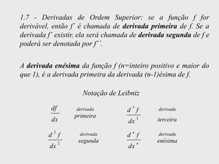 1.7 - Derivadas de Ordem Superior: se a função f for
derivável, então f´ é chamada de derivada primeira de f. Se a
derivada f´ existir, ela será chamada de derivada segunda de f e
poderá ser denotada por f´´.


A derivada enésima da função f (n=inteiro positivo e maior do
que 1), é a derivada primeira da derivada (n-1)ésima de f.

                      Notação de Leibniz

          df       derivada           3
                                    d f       derivada
                   primeira
          dx                        dx
                                          3   terceira
           2                          n
         d f        derivada        d f       derivada
               2    segunda               n   enésima
          dx                        dx
 