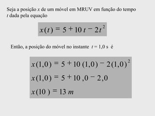 Seja a posição x de um móvel em MRUV em função do tempo
t dada pela equação

                                              2
              x (t )     5     10 t      2t

 Então, a posição do móvel no instante t = 1,0 s é

                                                              2
           x (1, 0 )     5    10 (1, 0 )          2 (1, 0 )
           x (1, 0 )     5    10 , 0      2 ,0
           x (10 )      13 m
 