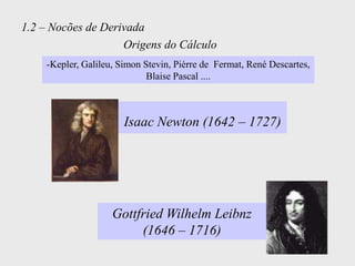 1.2 – Nocões de Derivada
                    Origens do Cálculo
    -Kepler, Galileu, Simon Stevin, Pièrre de Fermat, René Descartes,
                             Blaise Pascal ....



                       Isaac Newton (1642 – 1727)




                    Gottfried Wilhelm Leibnz
                         (1646 – 1716)
 