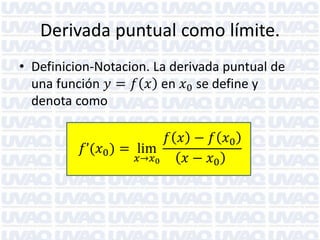 Derivada puntual como límite. 
•Definicion-Notacion. La derivada puntual de una función 푦=푓푥 en 푥0 se define y denota como 
푓’(푥0)=lim 푥→푥0 푓푥−푓푥0 푥−푥0  