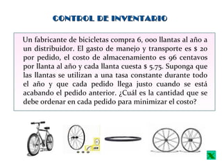 CONTROL DE INVENTARIOCONTROL DE INVENTARIO
Un fabricante de bicicletas compra 6, 000 llantas al año a
un distribuidor. El gasto de manejo y transporte es $ 20
por pedido, el costo de almacenamiento es 96 centavos
por llanta al año y cada llanta cuesta $ 5.75. Suponga que
las llantas se utilizan a una tasa constante durante todo
el año y que cada pedido llega justo cuando se está
acabando el pedido anterior. ¿Cuál es la cantidad que se
debe ordenar en cada pedido para minimizar el costo?
x
 