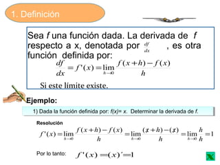 1. Definición
Sea f una función dada. La derivada de f
respecto a x, denotada por , es otra
función definida por:
dx
df
h
xfhxf
xf
dx
df
h
)()(
lim)('
0
−+
==
→
Si este límite existe.
Ejemplo:
1) Dada la función definida por: f(x)= x. Determinar la derivada de f.1) Dada la función definida por: f(x)= x. Determinar la derivada de f.
1lim
)()(
lim
)()(
lim)('
000
==/−+/=
−+
=
→→→ h
h
h
xhx
h
xfhxf
xf
hhh
Por lo tanto: 1)´()(' == xxf
Resolución
x
 