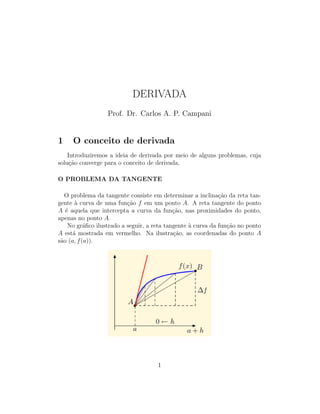 DERIVADA
Prof. Dr. Carlos A. P. Campani
1 O conceito de derivada
Introduziremos a ideia de derivada por meio de alguns problemas, cuja
solu¸c˜ao converge para o conceito de derivada.
O PROBLEMA DA TANGENTE
O problema da tangente consiste em determinar a inclina¸c˜ao da reta tan-
gente `a curva de uma fun¸c˜ao f em um ponto A. A reta tangente do ponto
A ´e aquela que intercepta a curva da fun¸c˜ao, nas proximidades do ponto,
apenas no ponto A.
No gr´aﬁco ilustrado a seguir, a reta tangente `a curva da fun¸c˜ao no ponto
A est´a mostrada em vermelho. Na ilustra¸c˜ao, as coordenadas do ponto A
s˜ao (a, f(a)).
1
 