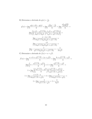 B) Determine a derivada de g(x) = 1√
x
.
g (x) = lim
h→0
g(x + h) − g(x)
h
= lim
h→0
1√
x+h
− 1√
x
h
= lim
h→0
√
x−
√
x+h
√
x+h
√
x
h
=
lim
h→0
√
x −
√
x + h
h
√
x + h
√
x
√
x +
√
x + h
√
x +
√
x + h
=
lim
h→0
x − (x + h)
h
√
x + h
√
x(
√
x +
√
x + h)
=
lim
h→0
−h
h
√
x + h
√
x(
√
x +
√
x + h)
=
lim
h→0
−
1
√
x + h
√
x(
√
x +
√
x + h)
= −
1
2x
√
x
C) Determine a derivada de f(x) = x +
√
x.
f (x) = lim
h→0
x + h +
√
x + h − (x +
√
x)
h
= lim
h→0
h +
√
x + h −
√
x
h
=
lim
h→0
1 +
√
x + h −
√
x
h
= 1 + lim
h→0
√
x + h −
√
x
h
=
1 + lim
h→0
√
x + h −
√
x
h
√
x + h +
√
x
√
x + h +
√
x
=
1 + lim
h→0
x + h − x
h(
√
x + h +
√
x)
= 1 + lim
h→0
h
h(
√
x + h +
√
x)
=
1 + lim
h→0
1
√
x + h +
√
x
= 1 +
1
2
√
x
10
 