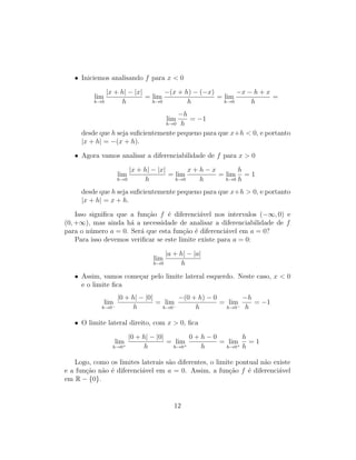 • Iniciemos analisando f para x < 0
lim
h→0
|x + h| − |x|
h
= lim
h→0
−(x + h) − (−x)
h
= lim
h→0
−x − h + x
h
=
lim
h→0
−h
h
= −1
desde que h seja suﬁcientemente pequeno para que x+h < 0, e portanto
|x + h| = −(x + h).
• Agora vamos analisar a diferenciabilidade de f para x > 0
lim
h→0
|x + h| − |x|
h
= lim
h→0
x + h − x
h
= lim
h→0
h
h
= 1
desde que h seja suﬁcientemente pequeno para que x+h > 0, e portanto
|x + h| = x + h.
Isso signiﬁca que a fun¸c˜ao f ´e diferenci´avel nos intervalos (−∞, 0) e
(0, +∞), mas ainda h´a a necessidade de analisar a diferenciabilidade de f
para o n´umero a = 0. Ser´a que esta fun¸c˜ao ´e diferenci´avel em a = 0?
Para isso devemos veriﬁcar se este limite existe para a = 0:
lim
h→0
|a + h| − |a|
h
• Assim, vamos come¸car pelo limite lateral esquerdo. Neste caso, x < 0
e o limite ﬁca
lim
h→0−
|0 + h| − |0|
h
= lim
h→0−
−(0 + h) − 0
h
= lim
h→0−
−h
h
= −1
• O limite lateral direito, com x > 0, ﬁca
lim
h→0+
|0 + h| − |0|
h
= lim
h→0+
0 + h − 0
h
= lim
h→0+
h
h
= 1
Logo, como os limites laterais s˜ao diferentes, o limite pontual n˜ao existe
e a fun¸c˜ao n˜ao ´e diferenci´avel em a = 0. Assim, a fun¸c˜ao f ´e diferenci´avel
em R − {0}.
12
 