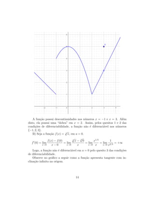 A fun¸c˜ao possui descontinuidades nos n´umeros x = −1 e x = 3. Al´em
disto, ela possui uma “dobra” em x = 2. Assim, pelos quesitos 1 e 2 das
condi¸c˜oes de diferenciabilidade, a fun¸c˜ao n˜ao ´e diferenci´avel nos n´umeros
{−1, 2, 3}.
B) Seja a fun¸c˜ao f(x) = 3
√
x, em a = 0.
f (0) = lim
x→0
f(x) − f(0)
x − 0
= lim
x→0
3
√
x − 3
√
0
x
= lim
x→0
x1/3
x
= lim
x→0
1
x2/3
= +∞
Logo, a fun¸c˜ao n˜ao ´e diferenci´avel em a = 0 pelo quesito 3 das condi¸c˜oes
de diferenciabilidade.
Observe no gr´aﬁco a seguir como a fun¸c˜ao apresenta tangente com in-
clina¸c˜ao inﬁnita na origem.
14
 