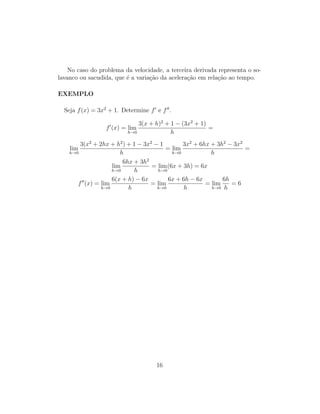No caso do problema da velocidade, a terceira derivada representa o so-
lavanco ou sacudida, que ´e a varia¸c˜ao da acelera¸c˜ao em rela¸c˜ao ao tempo.
EXEMPLO
Seja f(x) = 3x2
+ 1. Determine f e f .
f (x) = lim
h→0
3(x + h)2
+ 1 − (3x2
+ 1)
h
=
lim
h→0
3(x2
+ 2hx + h2
) + 1 − 3x2
− 1
h
= lim
h→0
3x2
+ 6hx + 3h2
− 3x2
h
=
lim
h→0
6hx + 3h2
h
= lim
h→0
(6x + 3h) = 6x
f (x) = lim
h→0
6(x + h) − 6x
h
= lim
h→0
6x + 6h − 6x
h
= lim
h→0
6h
h
= 6
16
 