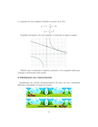e a equa¸c˜ao da reta tangente `a fun¸c˜ao no ponto (3, 1) ﬁca
y − 1 = −
1
3
(x − 3)
y = −
x
3
+ 2
O gr´aﬁco da fun¸c˜ao e da reta tangente ´e mostrado na ﬁgura a seguir.
Observe que a inclina¸c˜ao ´e negativa, portanto a reta tangente indica que
a fun¸c˜ao ´e decrescente neste ponto.
O PROBLEMA DA VELOCIDADE
Imaginemos um ve´ıculo movimentando-se em uma via reta, assumindo
diferentes velocidades ao longo do trajeto.
3
 