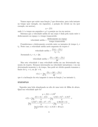 Vamos supor que existe uma fun¸c˜ao f que determina, para cada instante
no tempo (por exemplo, em segundos), a posi¸c˜ao do ve´ıculo na via (por
exemplo, em metros),
y = f(t)
onde t ´e o tempo em segundos e y ´e a posi¸c˜ao na via em metros.
Sabemos que a velocidade m´edia de um corpo ´e dada pela raz˜ao entre o
deslocamento no espa¸co e o tempo transcorrido:
velocidade m´edia =
deslocamento no espa¸co
tempo transcorrido
Consideremos o deslocamento ocorrido entre os instantes de tempo t1 e
t2. Neste caso, a velocidade m´edia neste segmento do trajeto ´e
velocidade m´edia =
f(t2) − f(t1)
t2 − t1
Assumindo t2 = t1 + ∆t,
velocidade m´edia =
f(t1 + ∆t) − f(t1)
∆t
Mas esta velocidade ´e uma velocidade m´edia em um determinado seg-
mento do trajeto. Estamos interessados na velocidade instantˆanea v em um
determinado momento t1 do tempo. Isso pode ser obtido quando tomamos o
limite de t2 → t1 ou ∆t → 0,
v(t1) = lim
∆t→0
f(t1 + ∆t) − f(t1)
∆t
que ´e a inclina¸c˜ao da reta tangente `a curva da fun¸c˜ao f no instante t1.
EXEMPLO
Suponha uma bola abandonada no alto de uma torre de 300m de altura.
Qual sua velocidade ap´os 5s?
y = f(t) = 4, 9t2
v(5) = lim
h→0
f(5 + h) − f(5)
h
= lim
h→0
4, 9(5 + h)2
− 4, 9.52
h
=
lim
h→0
4, 9(52
+ 10h + h2
− 52
)
h
= lim
h→0
4, 9h(10 + h)
h
=
lim
h→0
[4, 9(10 + h)] = 4, 9.10 = 49 m/s
4
 