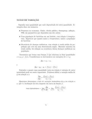 TAXAS DE VARIAC¸ ˜AO
Suponha uma quantidade que varie dependendo de outra quantidade. E-
xemplos disso s˜ao in´umeros:
• Pensemos na economia. Ent˜ao, d´ıvida p´ublica, desemprego, inﬂa¸c˜ao,
PIB, s˜ao parˆametros que dependem uns dos outros.
• Uma popula¸c˜ao de bact´erias em um habitat, com rela¸c˜ao `a tempera-
tura. Espera-se que quanto maior a temperatura, maior a popula¸c˜ao
de bact´erias.
• Ocorrˆencia de doen¸cas endˆemicas, com rela¸c˜ao `a renda m´edia da po-
pula¸c˜ao que vive em uma determinada regi˜ao. Havendo aumento da
renda m´edia, h´a redu¸c˜ao na ocorrˆencia destas doen¸cas endˆemicas na
popula¸c˜ao.
Assumimos que temos uma fun¸c˜ao f que relaciona as duas quantidades
x e y, y = f(x). Consideremos os incrementos (ou varia¸c˜oes) de x e y:
∆x = x2 − x1
e
∆y = y2 − y1 = f(x2) − f(x1)
Entender o quanto uma quantidade varia em rela¸c˜ao `a varia¸c˜ao de outra
quantidade pode ser muito importante. Podemos deﬁnir a varia¸c˜ao m´edia de
y em rela¸c˜ao a x:
∆y
∆x
=
f(x2) − f(x1)
x2 − x1
Queremos determinar a taxa de varia¸c˜ao instantˆanea de y em rela¸c˜ao a
x, que ´e a inclina¸c˜ao da reta tangente da curva da fun¸c˜ao f:
taxa instantˆanea = lim
∆x→0
∆y
∆x
= lim
x2→x1
f(x2) − f(x1)
x2 − x1
5
 