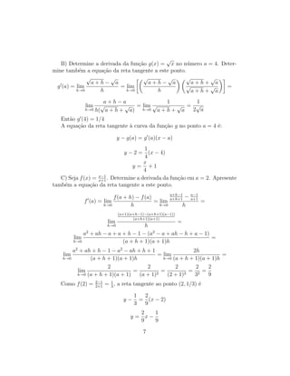 B) Determine a derivada da fun¸c˜ao g(x) =
√
x no n´umero a = 4. Deter-
mine tamb´em a equa¸c˜ao da reta tangente a este ponto.
g (a) = lim
h→0
√
a + h −
√
a
h
= lim
h→0
√
a + h −
√
a
h
√
a + h +
√
a
√
a + h +
√
a
=
lim
h→0
a + h − a
h(
√
a + h +
√
a)
= lim
h→0
1
√
a + h +
√
a
=
1
2
√
a
Ent˜ao g (4) = 1/4
A equa¸c˜ao da reta tangente `a curva da fun¸c˜ao g no ponto a = 4 ´e:
y − g(a) = g (a)(x − a)
y − 2 =
1
4
(x − 4)
y =
x
4
+ 1
C) Seja f(x) = x−1
x+1
. Determine a derivada da fun¸c˜ao em a = 2. Apresente
tamb´em a equa¸c˜ao da reta tangente a este ponto.
f (a) = lim
h→0
f(a + h) − f(a)
h
= lim
h→0
a+h−1
a+h+1
− a−1
a+1
h
=
lim
h→0
(a+1)(a+h−1)−(a+h+1)(a−1))
(a+h+1)(a+1)
h
=
lim
h→0
a2
+ ah − a + a + h − 1 − (a2
− a + ah − h + a − 1)
(a + h + 1)(a + 1)h
=
lim
h→0
a2
+ ah + h − 1 − a2
− ah + h + 1
(a + h + 1)(a + 1)h
= lim
h→0
2h
(a + h + 1)(a + 1)h
=
lim
h→0
2
(a + h + 1)(a + 1)
=
2
(a + 1)2
=
2
(2 + 1)2
=
2
32
=
2
9
Como f(2) = 2−1
2+1
= 1
3
, a reta tangente ao ponto (2, 1/3) ´e
y −
1
3
=
2
9
(x − 2)
y =
2
9
x −
1
9
7
 