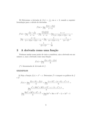 D) Determine a derivada de f(x) = 1
x+1
em a = 3, usando a seguinte
formula¸c˜ao para o c´alculo de derivadas:
f (a) = lim
x→a
f(x) − f(a)
x − a
f (a) = lim
x→a
1
x+1
− 1
a+1
x − a
= lim
x→a
a+1−(x+1)
(x+1)(a+1)
x − a
= lim
x→a
a − x
(x + 1)(a + 1)(x − a)
=
lim
x→a
−
x − a
(x + 1)(a + 1)(x − a)
= lim
x→a
−
1
(x + 1)(a + 1)
= −
1
(a + 1)2
=
−
1
(3 + 1)2
= −
1
16
3 A derivada como uma fun¸c˜ao
Podemos mudar nosso ponto de vista e considerar, n˜ao a derivada em um
n´umero a, mas a derivada como uma fun¸c˜ao:
f (x) = lim
h→0
f(x + h) − f(x)
h
f ´e denominada de derivada de f.
EXEMPLOS
A) Seja a fun¸c˜ao f(x) = x3
− x. Determine f e compare os gr´aﬁcos de f
e f .
f (x) = lim
h→0
f(x + h) − f(x)
h
= lim
h→0
(x + h)3
− (x + h) − x3
+ x
h
=
lim
h→0
x3
+ 3hx2
+ 3h2
x + h3
− x − h − x3
+ x
h
=
lim
h→0
3hx2
+ 3h2
x + h3
− h
h
= lim
h→0
(3x2
+ 3hx + h2
− 1) = 3x2
− 1
8
 