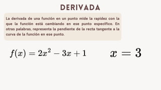 La derivada de una funci贸n en un punto mide la rapidez con la
que la funci贸n est谩 cambiando en ese punto espec铆fico. En
otras palabras, representa la pendiente de la recta tangente a la
curva de la funci贸n en ese punto.
derivada
