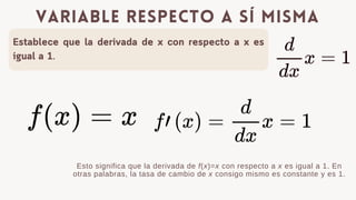 Establece que la derivada de x con respecto a x es
igual a 1.
variable respecto a s铆 misma
Esto significa que la derivada de f(x)=x con respecto a x es igual a 1. En
otras palabras, la tasa de cambio de x consigo mismo es constante y es 1.