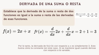 Establece que la derivada de la suma o resta de dos
funciones es igual a la suma o resta de las derivadas
de esas funciones.
derivada de una suma o resta
Por lo tanto, la derivada de f(x)=3x con respecto a x es simplemente 3. Esto
ilustra c贸mo la constante (en este caso, 3) se mantiene igual cuando derivas
con respecto a la variable.