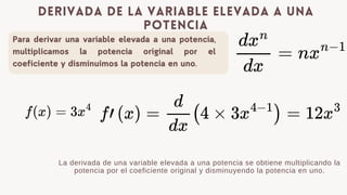 Para derivar una variable elevada a una potencia,
multiplicamos la potencia original por el
coeficiente y disminuimos la potencia en uno.
derivada de la variable elevada a una
potencia
La derivada de una variable elevada a una potencia se obtiene multiplicando la
potencia por el coeficiente original y disminuyendo la potencia en uno.