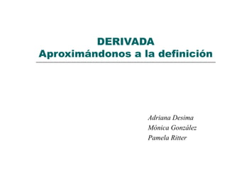 DERIVADA Aproximándonos a la definición Adriana Desima Mónica González Pamela Ritter 