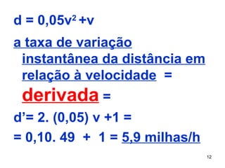 Resolução:
d = 0,05v2 +v
a taxa de variação
 instantânea da distância em
 relação à velocidade =
 derivada =
d’= 2. (0,05) v +1 =
= 0,10. 49 + 1 = 5,9 milhas/h
                                12
 