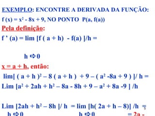 EXEMPLO: ENCONTRE A DERIVADA DA FUNÇÃO:
f (x) = x2 - 8x + 9, NO PONTO P(a, f(a))
Pela definição:
f ’ (a) = lim [f ( a + h) - f(a) ]/h =

        h 0
x = a + h, então:
lim[ ( a + h )2 – 8 ( a + h ) + 9 – ( a2 -8a + 9 ) ]/ h =
Lim [a2 + 2ah + h2 – 8a - 8h + 9 – a2 + 8a -9 ] /h

Lim [2ah + h2 – 8h ]/ h = lim [h( 2a + h – 8)] /h =
                                                  5
 