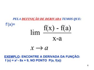 PELA DEFINIÇÃO DE DERIVADA TEMOS QUE:
f’(x)=
                 f(x) - f(a)
             lim
                    x-a
             x→a
EXEMPLO: ENCONTRE A DERIVADA DA FUNÇÃO:
f (x) = x2 - 8x + 9, NO PONTO P(a, f(a))
                                            6
 