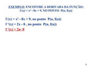EXEMPLO: ENCONTRE A DERIVADA DA FUNÇÃO:
       f (x) = x2 - 8x + 9, NO PONTO P(a, f(a))

f (x) = x2 - 8x + 9, no ponto P(a, f(a))
f ’(x) = 2x - 8 , no ponto P(a, f(a))
f ’(x) = 2a- 8




                                                  8
 