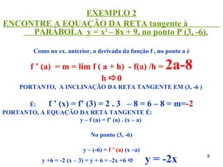 EXEMPLO 2
ENCONTRE A EQUAÇÃO DA RETA tangente à
     PARÁBOLA y = x2 – 8x + 9, no ponto P (3, -6).

          Como no ex. anterior, a derivada da função f , no ponto a é

         f ’ (a) = m = lim f ( a + h) - f(a) /h =            2a-8
                              h 0
     PORTANTO, A INCLINAÇÃO DA RETA TANGENTE EM (3, -6 )

      É:    f ’ (x) = f’ (3) = 2 . 3 – 8 = 6 –              8 = m=-2
PORTANTO, A EQUAÇÃO DA RETA TANGENTE É:
                       y – f (a) = f’ (a) . (x – a)

                                No ponto (3, -6)

                             y – (-6) = f ’ (a) (x –a)
             y +6 = -2 (x – 3) = y + 6 = -2x +6         y = -2x        9
 