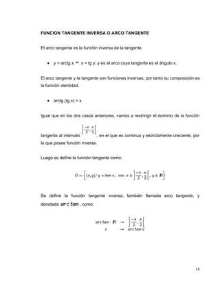 FUNCION TANGENTE INVERSA O ARCO TANGENTE


El arco tangente es la función inversa de la tangente.


   •   y = arctg x      x = tg y; y es el arco cuya tangente es el ángulo x.


El arco tangente y la tangente son funciones inversas, por tanto su composición es
la función identidad.


   •   arctg (tg x) = x.


Igual que en los dos casos anteriores, vamos a restringir el dominio de la función



tangente al intervalo             , en el que es continua y estrictamente creciente, por
lo que posee función inversa.


Luego se define la función tangente como:




Se define la función tangente inversa, también llamada arco tangente, y
denotada                , como:




                                                                                     14
 