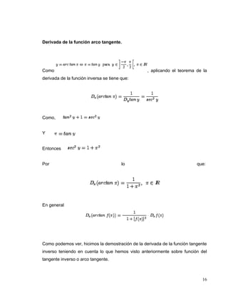 Derivada de la función arco tangente.




Como                                              , aplicando el teorema de la
derivada de la función inversa se tiene que:




Como,


Y


Entonces


Por                                     lo                                que:




En general




Como podemos ver, hicimos la demostración de la derivada de la función tangente
inverso teniendo en cuenta lo que hemos visto anteriormente sobre función del
tangente inverso o arco tangente.



                                                                            16
 