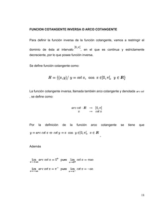 FUNCION COTANGENTE INVERSA O ARCO COTANGENTE


Para definir la función inversa de la función cotangente, vamos a restringir el


dominio de ésta al intervalo         , en el que es continua y estrictamente
decreciente, por lo que posee función inversa.


Se define función cotangente como:




La función cotangente inversa, llamada también arco cotangente y denotada
, se define como:




Por   la   definición   de   la   función   arco       cotangente   se   tiene   que


                                                   .


Además




                                                                                  18
 