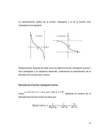 La representación gráfica de la función cotangente y la de la función arco
cotangente es la siguiente:




Posteriormente, después de saber como se define la función cotangente inversa o
arco cotangente y su respectivo desarrollo, mostraremos la demostración de la
derivada de la función seno inverso.




Derivada de la función cotangente inversa



Como                                             , aplicando el teorema de la
derivada de la función inversa se tiene que:




                                                                            19
 
