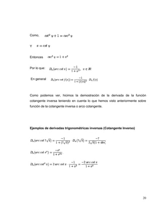 Como,


Y


Entonces


Por lo que:


En general




Como podemos ver, hicimos la demostración de la derivada de la función
cotangente inversa teniendo en cuenta lo que hemos visto anteriormente sobre
función de la cotangente inversa o arco cotangente.




Ejemplos de derivadas trigonométricas inversas (Cotangente Inverso)




                                                                          20
 