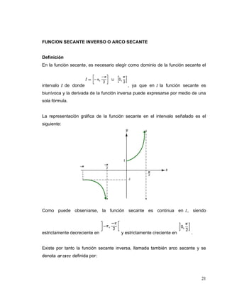 FUNCION SECANTE INVERSO O ARCO SECANTE


Definición
En la función secante, es necesario elegir como dominio de la función secante el



intervalo    de donde                    , ya que en     la función secante es
biunívoca y la derivada de la función inversa puede expresarse por medio de una
sola fórmula.


La representación gráfica de la función secante en el intervalo señalado es el
siguiente:




Como puede observarse, la función secante es continua en , siendo



estrictamente decreciente en          y estrictamente creciente en      .


Existe por tanto la función secante inversa, llamada también arco secante y se
denota          definida por:




                                                                             21
 