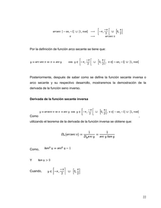 Por la definición de función arco secante se tiene que:




Posteriormente, después de saber como se define la función secante inversa o
arco secante y su respectivo desarrollo, mostraremos la demostración de la
derivada de la función seno inverso.


Derivada de la función secante inversa




Como                                                                         ,
utilizando el teorema de la derivada de la función inversa se obtiene que:




Como,


Y


Cuando,




                                                                                 22
 