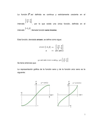 La función     así definida es continua y estrictamente creciente en el




intervalo        , por lo que existe una única función, definida en el


intervalo      , llamada función seno inverso.




Esta función, denotada arcsen, se define como sigue:




Se tiene entonces que:


La representación gráfica de la función seno y de la función arco seno es la
siguiente:




                                                                           7
 