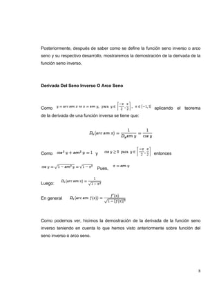 Posteriormente, después de saber como se define la función seno inverso o arco
seno y su respectivo desarrollo, mostraremos la demostración de la derivada de la
función seno inverso.




Derivada Del Seno Inverso O Arco Seno




Como                                                     aplicando el teorema
de la derivada de una función inversa se tiene que:




Como                        y                            entonces


                             Pues,


Luego:


En general




Como podemos ver, hicimos la demostración de la derivada de la función seno
inverso teniendo en cuenta lo que hemos visto anteriormente sobre función del
seno inverso o arco seno.




                                                                               8
 