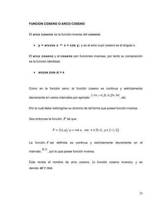 FUNCION COSENO O ARCO COSENO


El arco coseno es la función inversa del coseno.


   •   y = arccos x        x = cos y; y es el arco cuyo coseno es el ángulo x.


El arco coseno y el coseno son funciones inversas, por tanto su composición
es la función identidad.


   •   arccos (cos x) = x




Como en la función seno, la función coseno es continua y estrictamente

decreciente en varios intervalos por ejemplo:                     , etc.


Por lo cual debe restringirse su dominio de tal forma que posea función inversa.


Sea entonces la función      tal que:




La función     así definida es continua y estrictamente decreciente en el

intervalo     , por lo que posee función inversa.


Esta recibe el nombre de arco coseno, (o función coseno inverso), y se
denota           .




                                                                                   10
 
