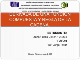 ESTUDIANTE:
Zahorí Bello C.I: 21.124.234
TUTOR
Prof. Jorge Tovar
DERIVADA DE UNA FUNCIÓN
COMPUESTA Y REGLA DE LA
CADENA.
REPÚBLICA BOLIVARIANA DE VENEZUELA
UNIVERSIDAD PEDAGÓGICA EXPERIMENTAL LIBERTADOR
INSTITUTO DEL MEJORAMIENTO PROFESIONAL DEL MAGISTERIO
CENTRO DE ATENCIÓN PIAR - UPATA - ESTADO BOLÍVAR
Upata, Diciembre de 2.017
 
