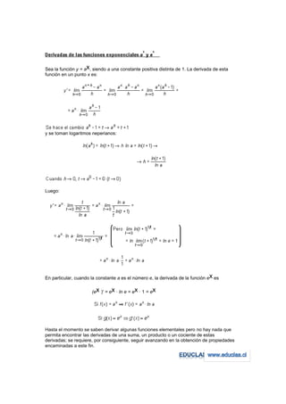 Sea la función y = ax, siendo a una constante positiva distinta de 1. La derivada de esta
función en un punto x es:




y se toman logaritmos neperianos:




Luego:




En particular, cuando la constante a es el número e, la derivada de la función ex es

                      (ex )' = ex · ln e = ex · 1 = ex




Hasta el momento se saben derivar algunas funciones elementales pero no hay nada que
permita encontrar las derivadas de una suma, un producto o un cociente de estas
derivadas; se requiere, por consiguiente, seguir avanzando en la obtención de propiedades
encaminadas a este fin.
 
