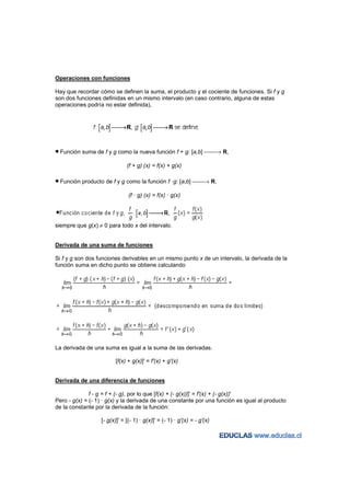 Operaciones con funciones

Hay que recordar cómo se definen la suma, el producto y el cociente de funciones. Si f y g
son dos funciones definidas en un mismo intervalo (en caso contrario, alguna de estas
operaciones podría no estar definida),




• Función suma de f y g como la nueva función f + g: [a,b] → R,
                              (f + g) (x) = f(x) + g(x)

• Función producto de f y g como la función f ·g: [a,b] → R,
                               (f · g) (x) = f(x) · g(x)




siempre que g(x) ≠ 0 para todo x del intervalo.


Derivada de una suma de funciones

Si f y g son dos funciones derivables en un mismo punto x de un intervalo, la derivada de la
función suma en dicho punto se obtiene calculando




La derivada de una suma es igual a la suma de las derivadas.

                         [f(x) + g(x)]' = f'(x) + g'(x)


Derivada de una diferencia de funciones

              f - g = f + (- g), por lo que [f(x) + (- g(x))]' = f'(x) + (- g(x))'
Pero - g(x) = (- 1) · g(x) y la derivada de una constante por una función es igual al producto
de la constante por la derivada de la función:

                  [- g(x)]' = [(- 1) · g(x)]' = (- 1) · g'(x) = - g'(x)
 