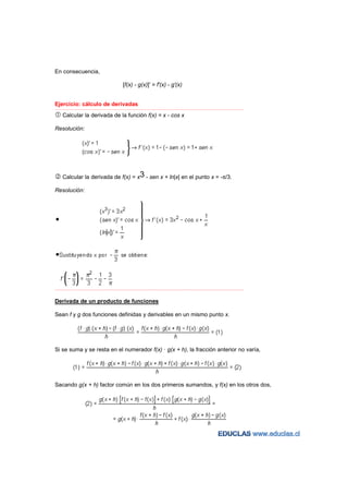 En consecuencia,

                                           [f(x) - g(x)]' = f'(x) - g'(x)


Ejercicio: cálculo de derivadas
−−−−−−−−−−−−−−−−−−−−−−−−−−−−−−−−−−−−−−−−−−−−−−−−−−−−−−−−−−−−−−−−−−−−−−−−−−−−−−−−−−−−−−−−−−−−−−−−−−−−−−−−−−−−−−−−−−−−−−−−−

    Calcular la derivada de la función f(x) = x - cos x

Resolución:




    Calcular la derivada de f(x) = x3 - sen x + ln|x| en el punto x = -π/3.

Resolución:




−−−−−−−−−−−−−−−−−−−−−−−−−−−−−−−−−−−−−−−−−−−−−−−−−−−−−−−−−−−−−−−−−−−−−−−−−−−−−−−−−−−−−−−−−−−−−−−−−−−−−−−−−−−−−−−−−−−−−−−−−



Derivada de un producto de funciones

Sean f y g dos funciones definidas y derivables en un mismo punto x.




Si se suma y se resta en el numerador f(x) · g(x + h), la fracción anterior no varía,




Sacando g(x + h) factor común en los dos primeros sumandos, y f(x) en los otros dos,
 