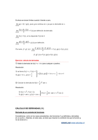 Si ahora se toman límites cuando h tiende a cero,




Ejercicio: cálculo de derivadas
−−−−−−−−−−−−−−−−−−−−−−−−−−−−−−−−−−−−−−−−−−−−−−−−−−−−−−−−−−−−−−−−−−−−−−−−−−−−−−−−−−−−−−−−−−−−−−−−−−−−−−−−−−−−−−−−−−−−−−−−−

    Hallar la derivada de h(x) = x · ln x para cualquier x positivo.

Resolución:




Resolución:




−−−−−−−−−−−−−−−−−−−−−−−−−−−−−−−−−−−−−−−−−−−−−−−−−−−−−−−−−−−−−−−−−−−−−−−−−−−−−−−−−−−−−−−−−−−−−−−−−−−−−−−−−−−−−−−−−−−−−−−−−




CÁLCULO DE DERIVADAS ( II )
Derivada de un cociente de funciones

Considérense, como en los casos precedentes, dos funciones f y g definidas y derivables
en un punto x. Además, en este caso, se tiene que imponer la condición de que la función g
no se anule en x.
 