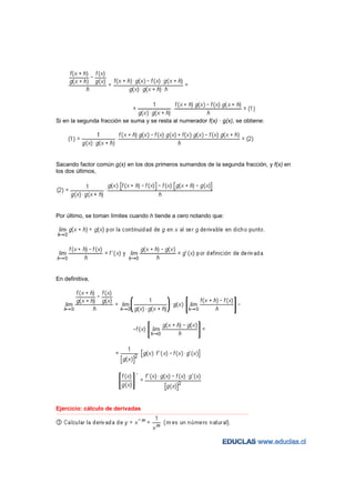 Si en la segunda fracción se suma y se resta al numerador f(x) · g(x), se obtiene:




Sacando factor común g(x) en los dos primeros sumandos de la segunda fracción, y f(x) en
los dos últimos,




Por último, se toman límites cuando h tiende a cero notando que:




En definitiva,




Ejercicio: cálculo de derivadas
−−−−−−−−−−−−−−−−−−−−−−−−−−−−−−−−−−−−−−−−−−−−−−−−−−−−−−−−−−−−−−−−−−−−−−−−−−−−−−−−−−−−−−−−−−−−−−−−−−−−−−−−−−−−−−−−−−−−−−−−−
 