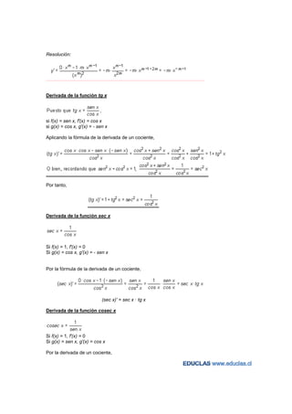 Resolución:




−−−−−−−−−−−−−−−−−−−−−−−−−−−−−−−−−−−−−−−−−−−−−−−−−−−−−−−−−−−−−−−−−−−−−−−−−−−−−−−−−−−−−−−−−−−−−−−−−−−−−−−−−−−−−−−−−−−−−−−−−




Derivada de la función tg x




si f(x) = sen x, f'(x) = cos x
si g(x) = cos x, g'(x) = - sen x

Aplicando la fórmula de la derivada de un cociente,




Por tanto,




Derivada de la función sec x




Si f(x) = 1, f'(x) = 0
Si g(x) = cos x, g'(x) = - sen x


Por la fórmula de la derivada de un cociente,




                                          (sec x)' = sec x · tg x

Derivada de la función cosec x




Si f(x) = 1, f'(x) = 0
Si g(x) = sen x, g'(x) = cos x

Por la derivada de un cociente,
 