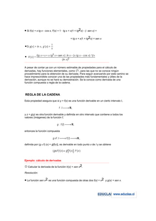• Si f(x) = x tg x - cos x, f'(x) = 1 · tg x + x(1 + tg2x) - (- sen x) =

                                                                 = tg x + x(1 + tg2x) + sen x




−−−−−−−−−−−−−−−−−−−−−−−−−−−−−−−−−−−−−−−−−−−−−−−−−−−−−−−−−−−−−−−−−−−−−−−−−−−−−−−−−−−−−−−−−−−−−−−−−−−−−−−−−−−−−−−−−−−−−−−−−



A pesar de contar ya con un número estimable de propiedades para el cálculo de
derivadas, hay funciones elementales, como     , para las que no se conoce ningún
procedimiento para la obtención de su derivada. Para seguir avanzando por este camino se
hace imprescindible conocer una de las propiedades más fundamentales y útiles de la
derivación, aunque no se hará su demostración. Se la conoce como derivada de una
función compuesta o regla de la cadena.



REGLA DE LA CADENA
Esta propiedad asegura que si y = f(x) es una función derivable en un cierto intervalo I,




y z = g(y) es otra función derivable y definida en otro intervalo que contiene a todos los
valores (imágenes) de la función f,




entonces la función compuesta




definida por (g o f) (x) = g[f(x)], es derivable en todo punto x de I y se obtiene




Ejemplo: cálculo de derivadas
−−−−−−−−−−−−−−−−−−−−−−−−−−−−−−−−−−−−−−−−−−−−−−−−−−−−−−−−−−−−−−−−−−−−−−−−−−−−−−−−−−−−−−−−−−−−−−−−−−−−−−−−−−−−−−−−−−−−−−−−−


    Calcular la derivada de la función h(x) = sen x2.

Resolución:

• La función sen x2 es una función compuesta de otras dos f(x) = x2                                                y g(x) = sen x.
 