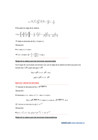 • Se aplica la regla de la cadena:




    Hallar la derivada de f(x) = ln |sen x |

Resolución:

• u = sen x; u' = cos x


−−−−−−−−−−−−−−−−−−−−−−−−−−−−−−−−−−−−−−−−−−−−−−−−−−−−−−−−−−−−−−−−−−−−−−−−−−−−−−−−−−−−−−−−−−−−−−−−−−−−−−−−−−−−−−−−−−−−−−−−−



Regla de la cadena para las funciones exponenciales

Si en lugar de x se tuviese una función u(x), por la regla de la cadena se tiene que para una
función f(x) = au y para otra g(x) = eu,

                                   f'(x) = (au )' = u' · au · ln a

                                         g'(x) = (eu )' = u' · eu


Ejercicio: cálculo de derivadas
−−−−−−−−−−−−−−−−−−−−−−−−−−−−−−−−−−−−−−−−−−−−−−−−−−−−−−−−−−−−−−−−−−−−−−−−−−−−−−−−−−−−−−−−−−−−−−−−−−−−−−−−−−−−−−−−−−−−−−−−−


    Calcular la derivada de f(x) = 4x                     sen x
Resolución:

• Llamando u = x · sen x, u' = 1 · sen x + x cos x

                        f'(x) = (4x      sen x )' = (sen x + x cos x) · 4x sen x · ln 4


Resolución:


−−−−−−−−−−−−−−−−−−−−−−−−−−−−−−−−−−−−−−−−−−−−−−−−−−−−−−−−−−−−−−−−−−−−−−−−−−−−−−−−−−−−−−−−−−−−−−−−−−−−−−−−−−−−−−−−−−−−−−−−−



Regla de la cadena para las funciones trigonométricas
 